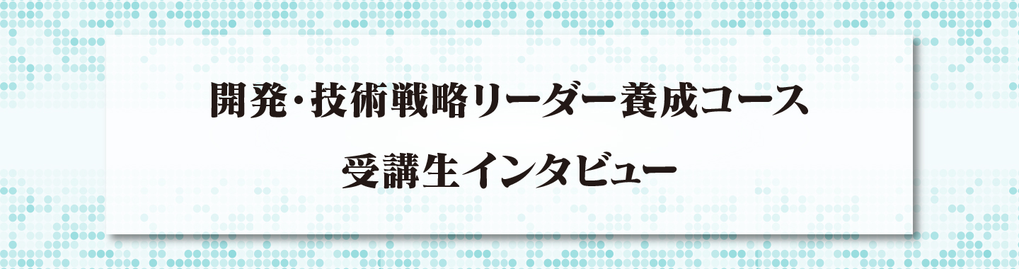 開発・技術戦略<br>リーダー養成コース<br>受講生インタビュー